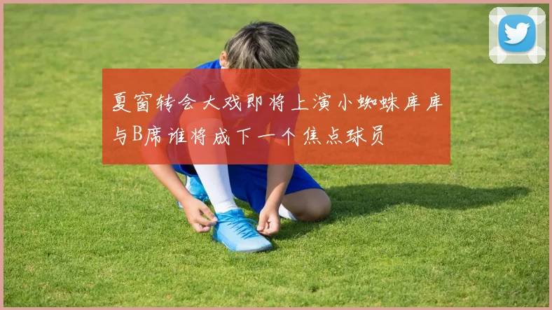 夏窗转会大戏即将上演小蜘蛛库库与B席谁将成下一个焦点球员