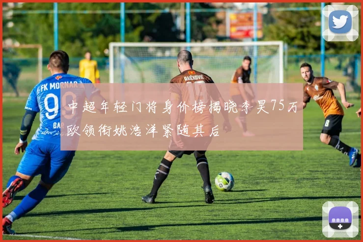 中超年轻门将身价榜揭晓李昊75万欧领衔姚浩洋紧随其后