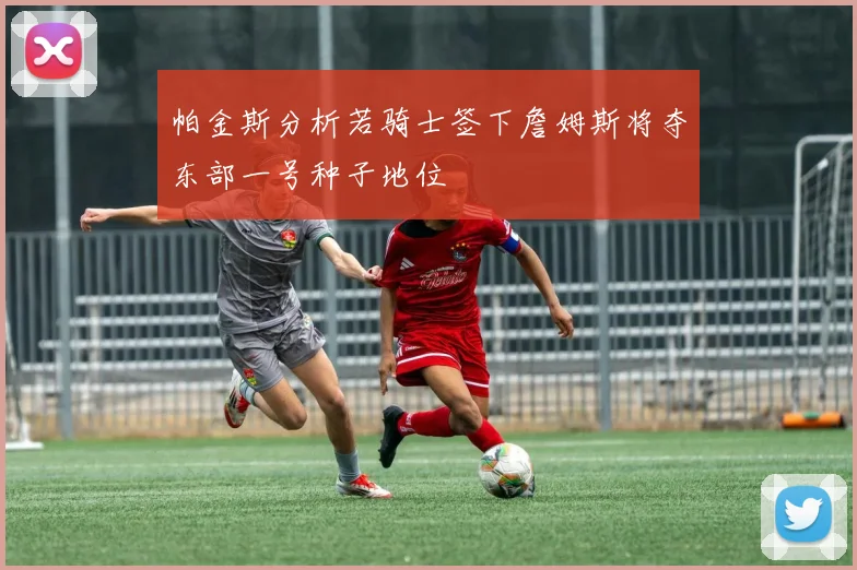 帕金斯分析若骑士签下詹姆斯将夺东部一号种子地位