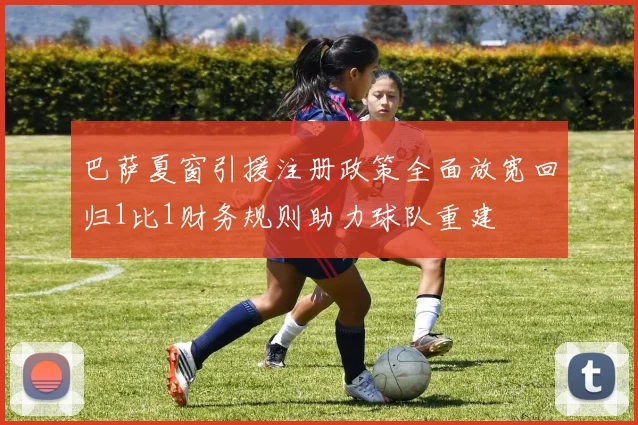 巴萨夏窗引援注册政策全面放宽回归1比1财务规则助力球队重建