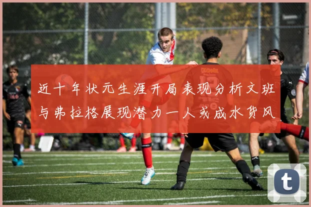 近十年状元生涯开局表现分析文班与弗拉格展现潜力一人或成水货风险