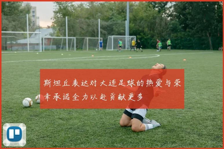 斯坦丘表达对大连足球的热爱与荣幸承诺全力以赴贡献更多