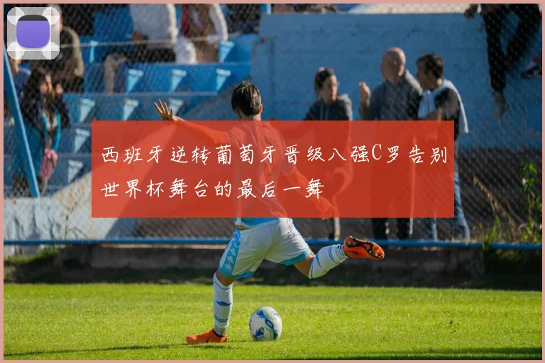 西班牙逆转葡萄牙晋级八强C罗告别世界杯舞台的最后一舞