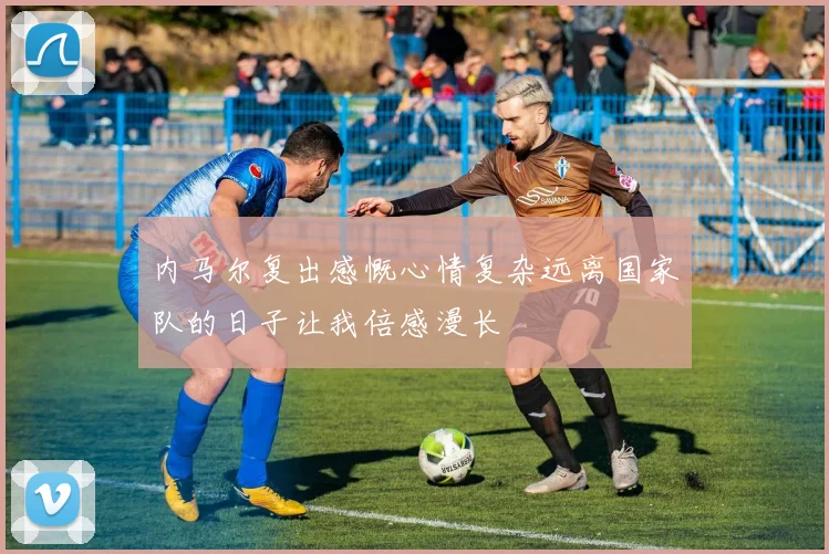 内马尔复出感慨心情复杂远离国家队的日子让我倍感漫长
