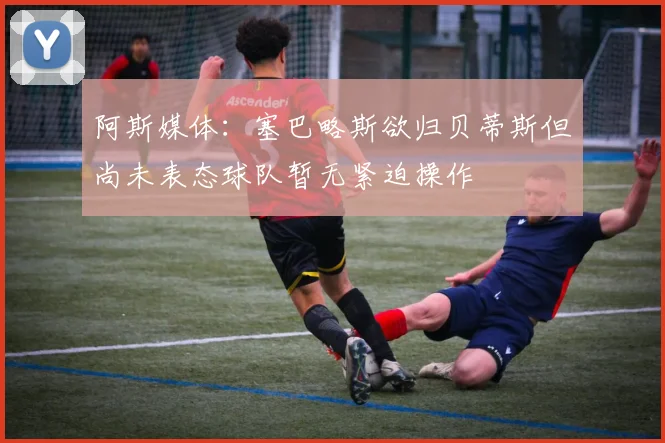 阿斯媒体：塞巴略斯欲归贝蒂斯但尚未表态球队暂无紧迫操作
