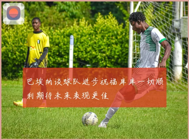 巴埃纳谈球队进步祝福库库一切顺利期待未来表现更佳