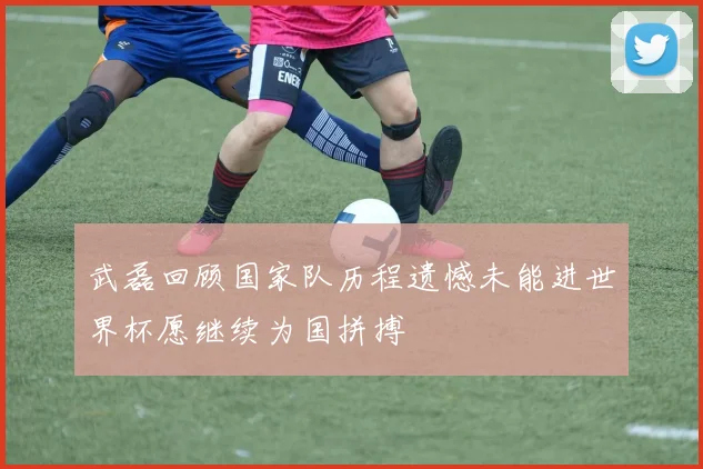 武磊回顾国家队历程遗憾未能进世界杯愿继续为国拼搏