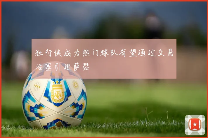 独行侠成为热门球队有望通过交易活塞引进萨瑟